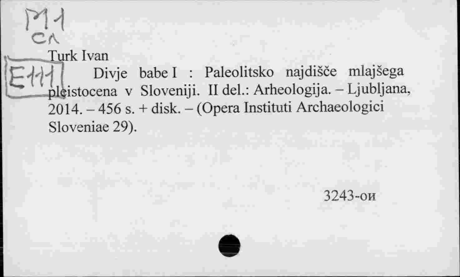 ﻿ж
Cfk
y____Turk Ivan
CT; ! Divje babel : Paleolitsko najdisce mlajsega ; .	1 plçistocena v Sloveniji. II del.: Arheologija. - Ljubljana,
2014. - 456 s. + disk. - (Opera Instituti Archaeologici Sloveniae 29).
3243-ои